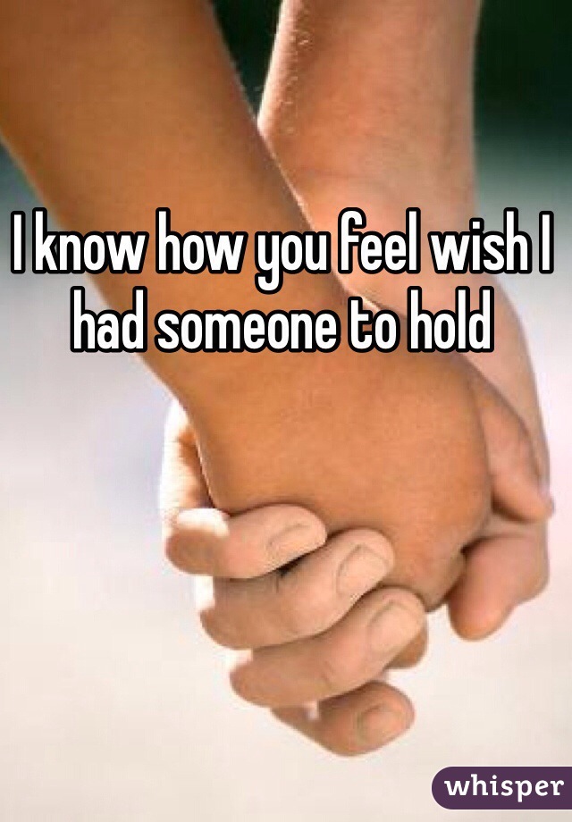 I know how you feel wish I had someone to hold
