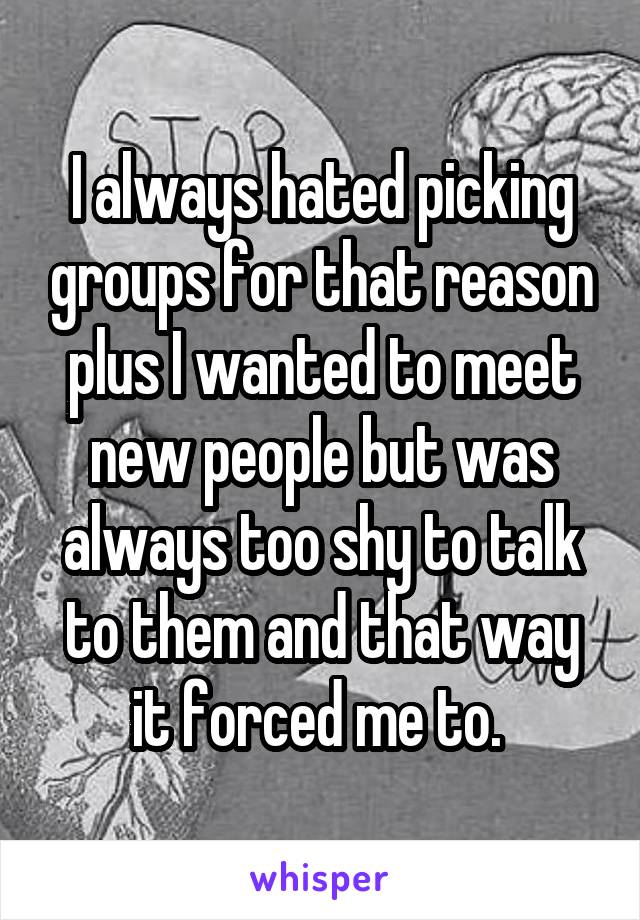 I always hated picking groups for that reason plus I wanted to meet new people but was always too shy to talk to them and that way it forced me to. 