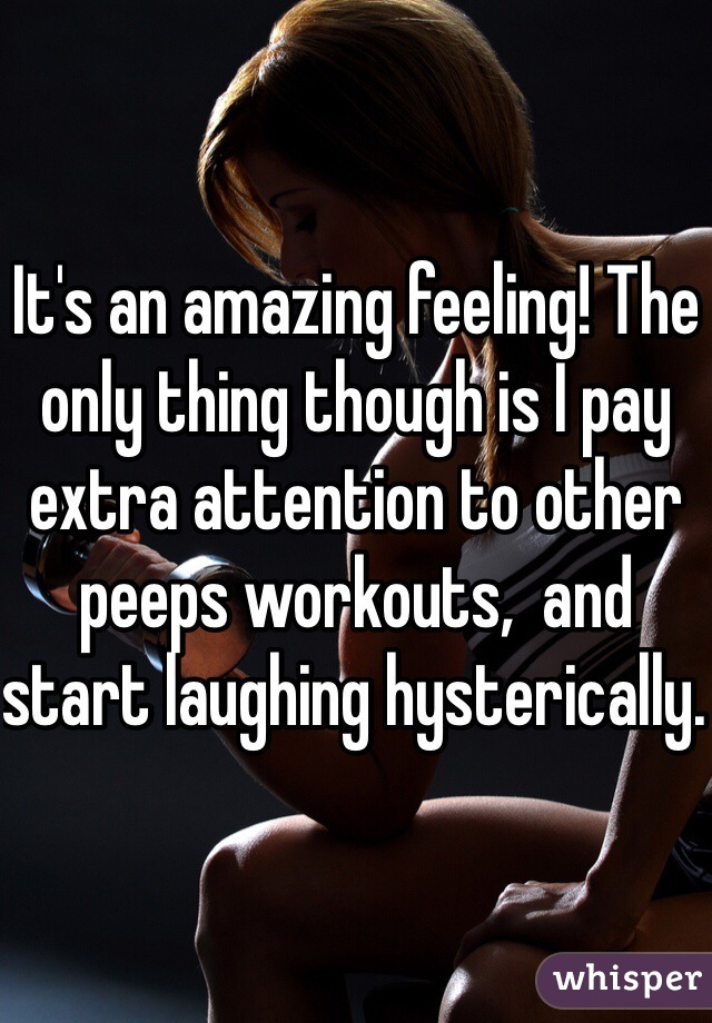 It's an amazing feeling! The only thing though is I pay extra attention to other peeps workouts,  and start laughing hysterically. 