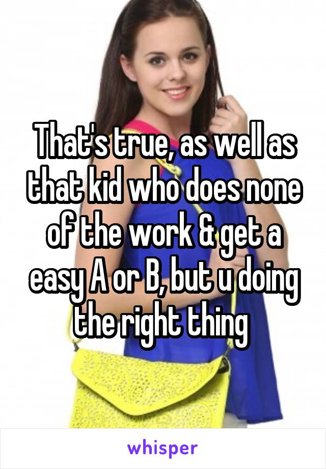 That's true, as well as that kid who does none of the work & get a easy A or B, but u doing the right thing 