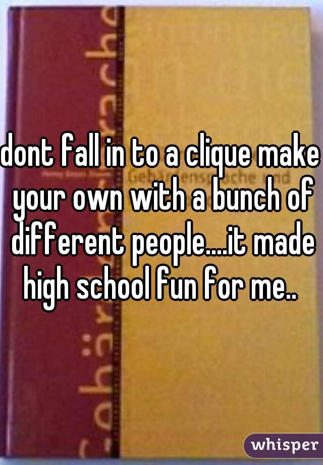 dont fall in to a clique make your own with a bunch of different people....it made high school fun for me.. 