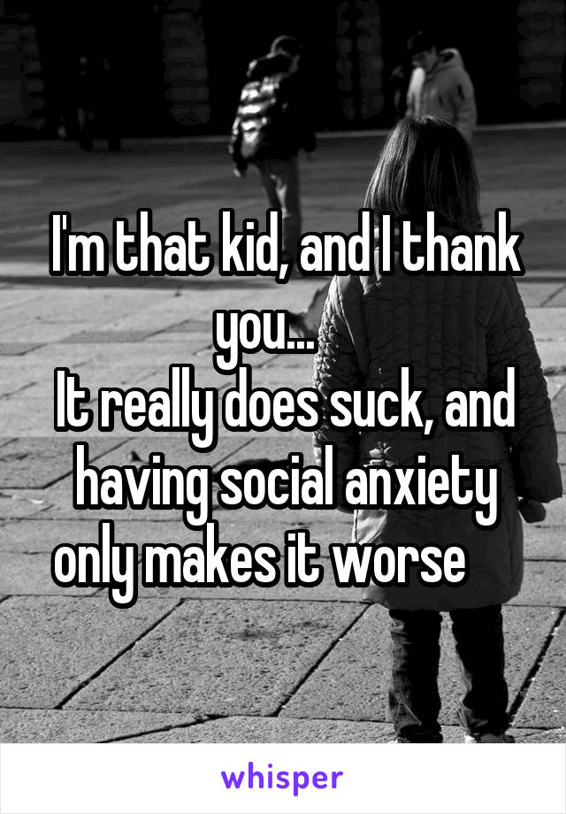 I'm that kid, and I thank you...    
It really does suck, and having social anxiety only makes it worse     