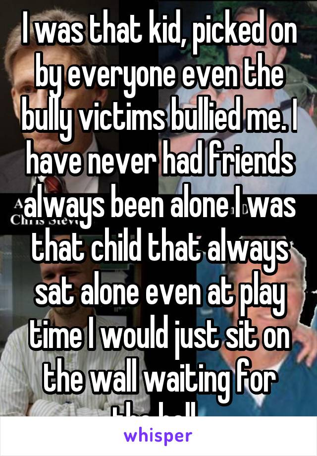 I was that kid, picked on by everyone even the bully victims bullied me. I have never had friends always been alone I was that child that always sat alone even at play time I would just sit on the wall waiting for the bell  