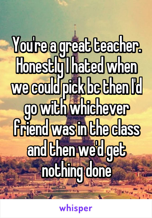 You're a great teacher. Honestly I hated when we could pick bc then I'd go with whichever friend was in the class and then we'd get nothing done