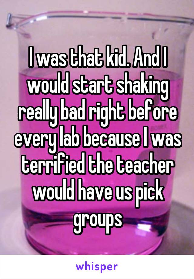 I was that kid. And I would start shaking really bad right before every lab because I was terrified the teacher would have us pick groups