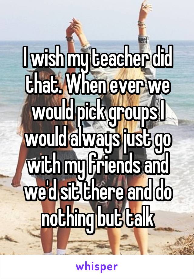 I wish my teacher did that. When ever we would pick groups I would always just go with my friends and we'd sit there and do nothing but talk