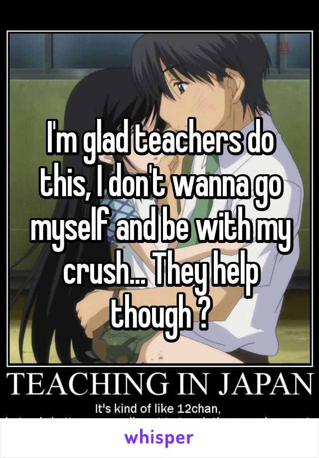 I'm glad teachers do this, I don't wanna go myself and be with my crush... They help though 😆