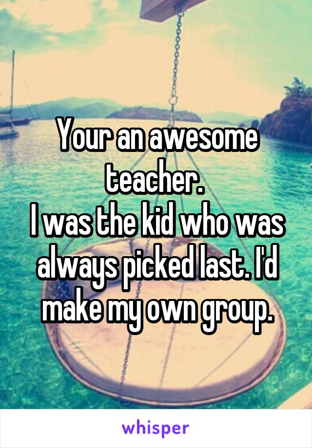 Your an awesome teacher. 
I was the kid who was always picked last. I'd make my own group.