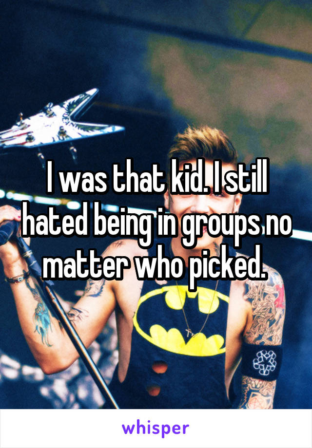I was that kid. I still hated being in groups no matter who picked. 