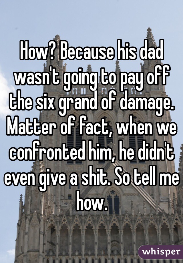 How? Because his dad wasn't going to pay off the six grand of damage. Matter of fact, when we confronted him, he didn't even give a shit. So tell me how.