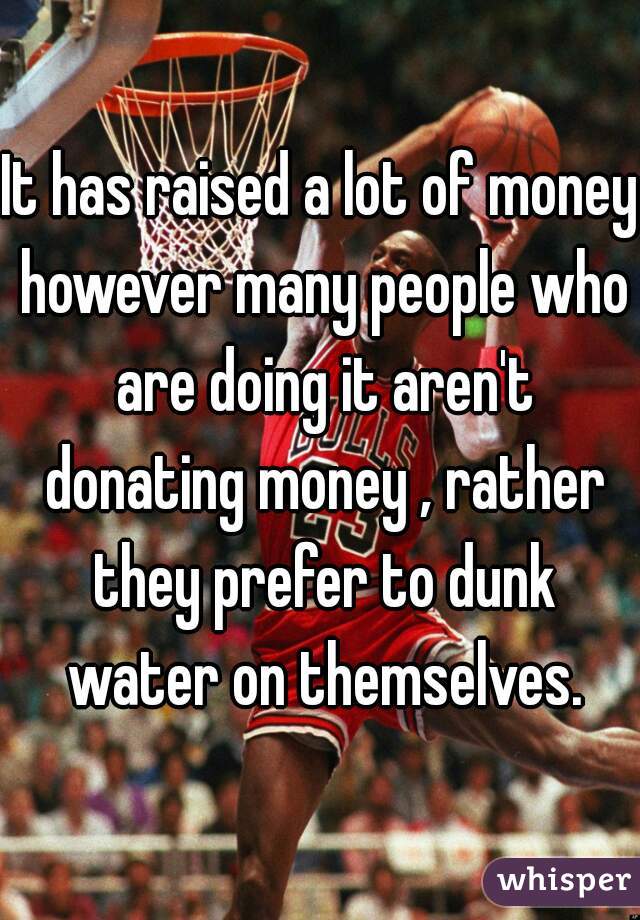 It has raised a lot of money however many people who are doing it aren't donating money , rather they prefer to dunk water on themselves.