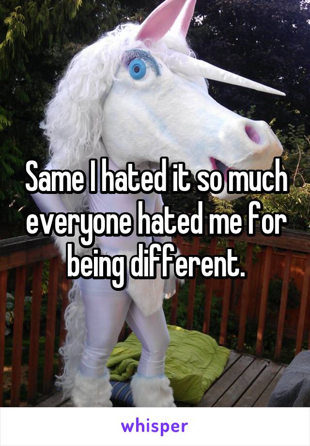 Same I hated it so much everyone hated me for being different.
