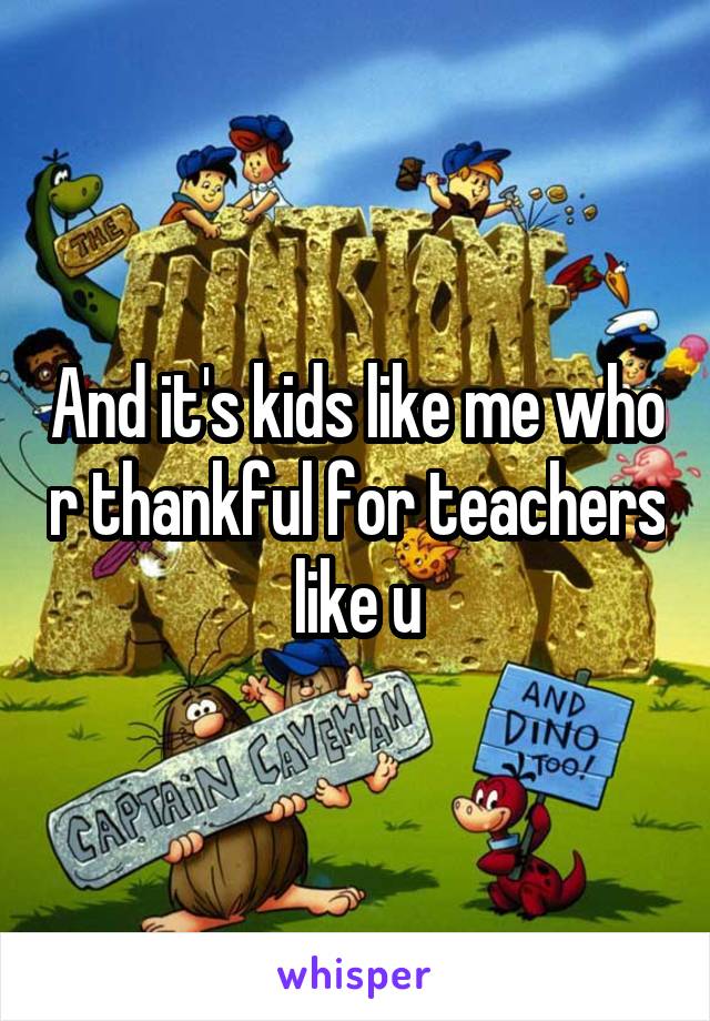 And it's kids like me who r thankful for teachers like u