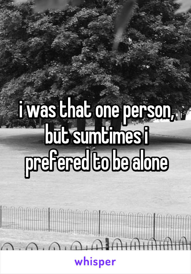 i was that one person, but sumtimes i prefered to be alone