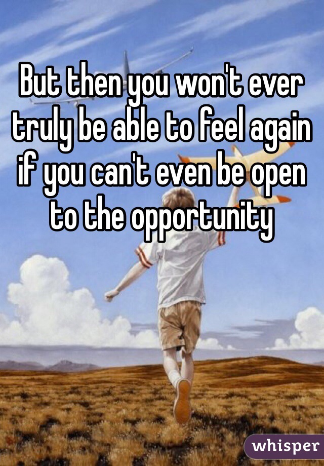 But then you won't ever truly be able to feel again if you can't even be open to the opportunity 