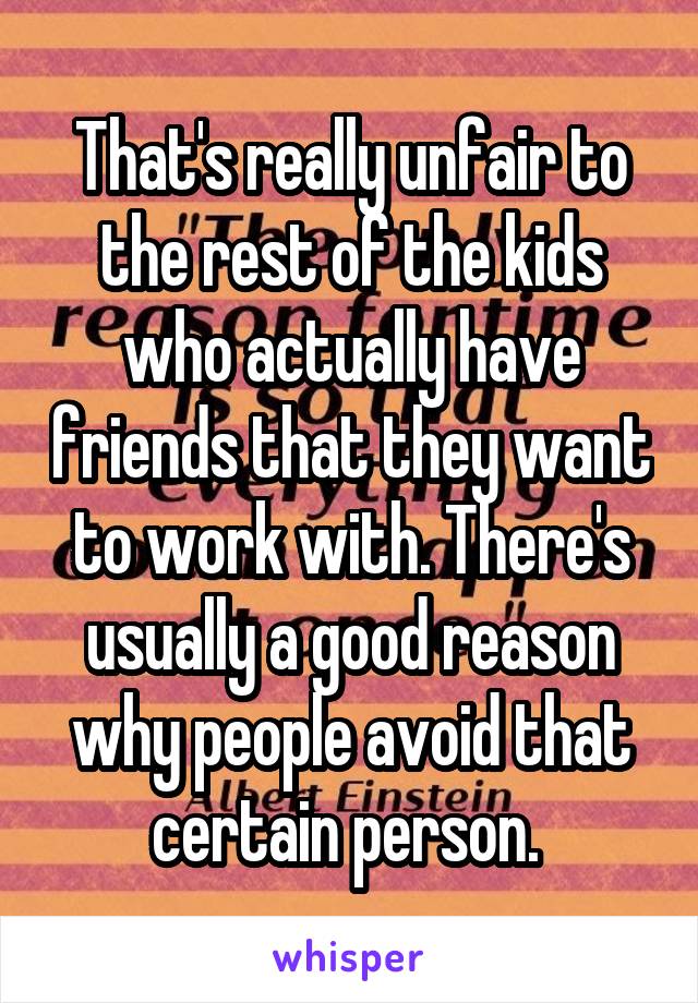 That's really unfair to the rest of the kids who actually have friends that they want to work with. There's usually a good reason why people avoid that certain person. 