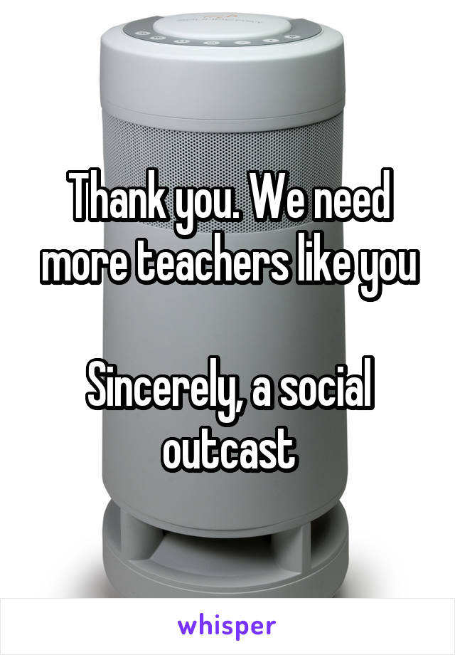 Thank you. We need more teachers like you

Sincerely, a social outcast