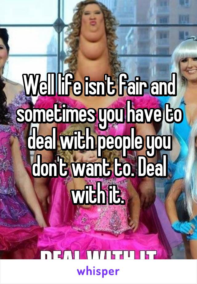 Well life isn't fair and sometimes you have to deal with people you don't want to. Deal with it. 