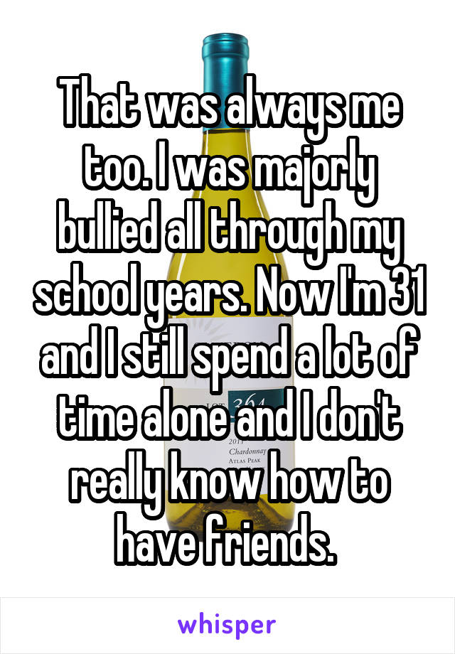 That was always me too. I was majorly bullied all through my school years. Now I'm 31 and I still spend a lot of time alone and I don't really know how to have friends. 
