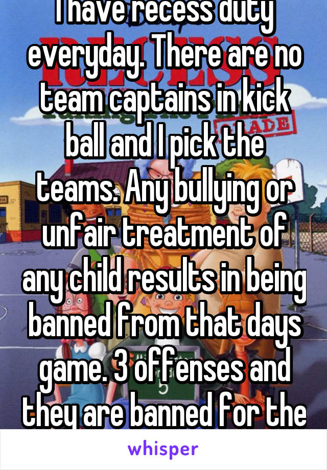 I have recess duty everyday. There are no team captains in kick ball and I pick the teams. Any bullying or unfair treatment of any child results in being banned from that days game. 3 offenses and they are banned for the rest of the year. 