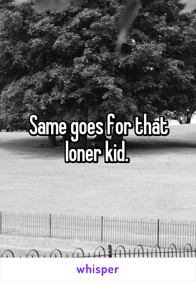 Same goes for that loner kid. 