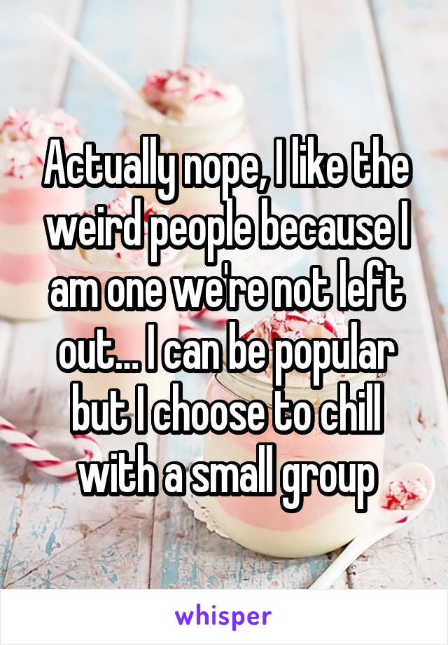 Actually nope, I like the weird people because I am one we're not left out… I can be popular but I choose to chill with a small group