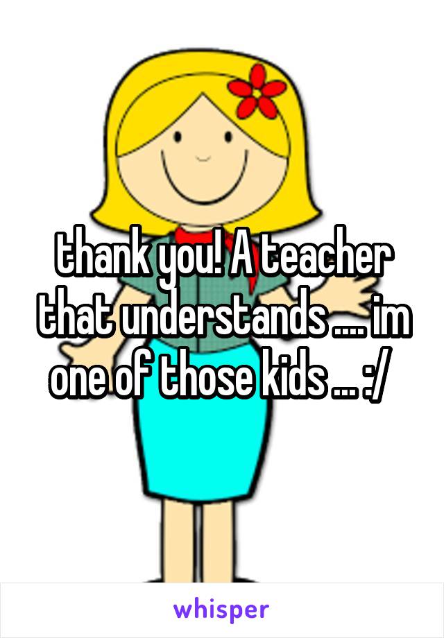 thank you! A teacher that understands .... im one of those kids ... :/ 
