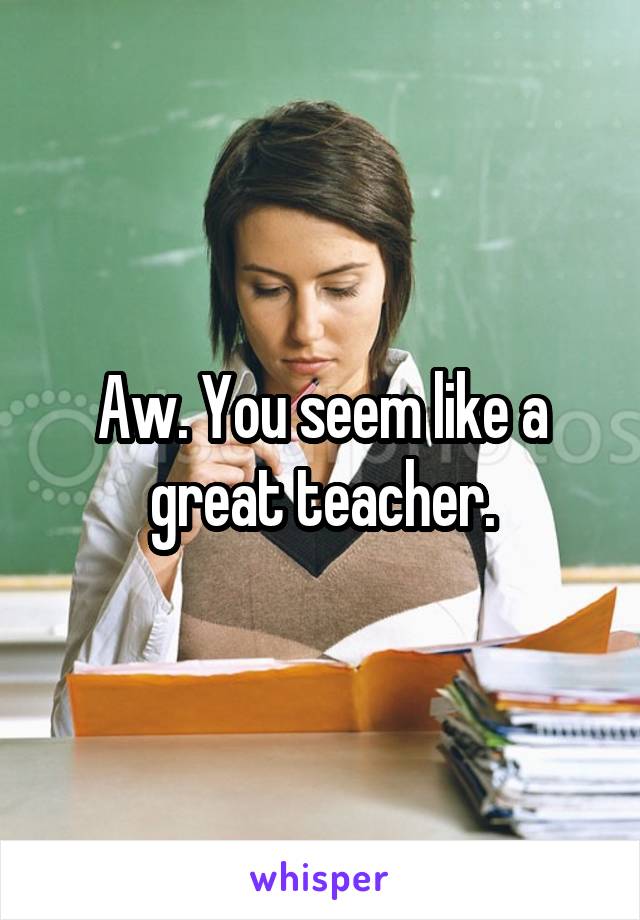 Aw. You seem like a great teacher.