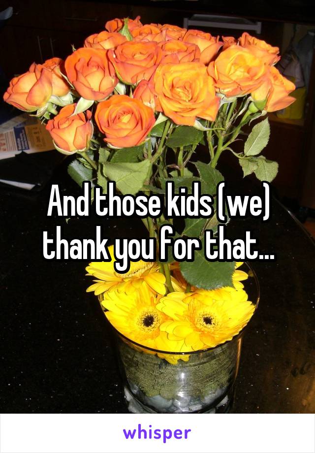 And those kids (we) thank you for that...