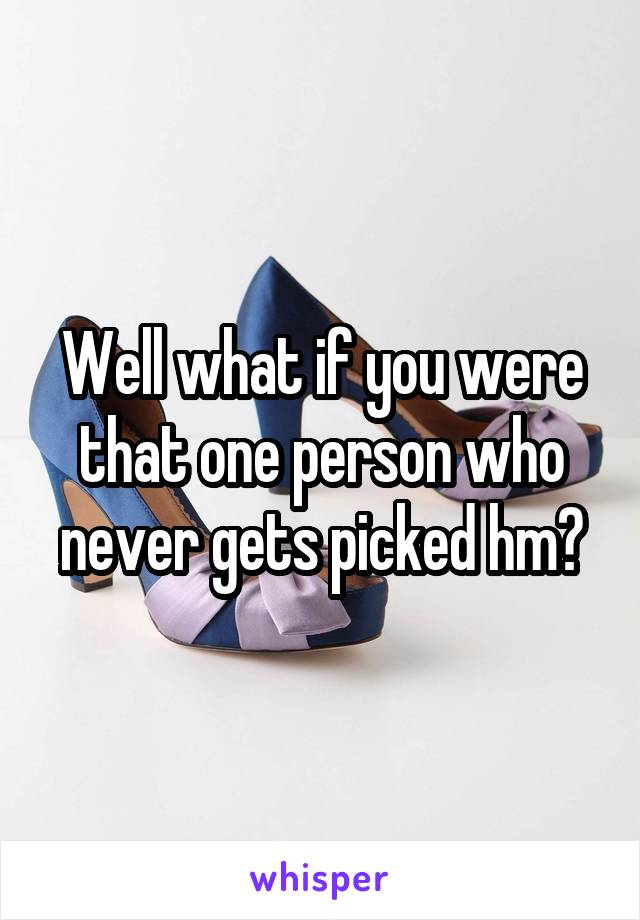 Well what if you were that one person who never gets picked hm?