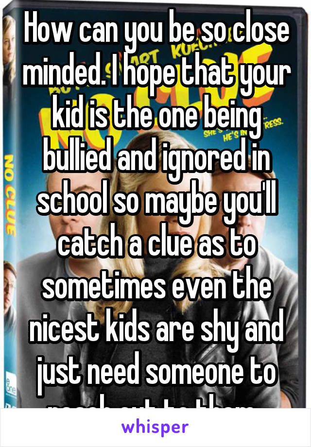 How can you be so close minded. I hope that your kid is the one being bullied and ignored in school so maybe you'll catch a clue as to sometimes even the nicest kids are shy and just need someone to reach out to them. 