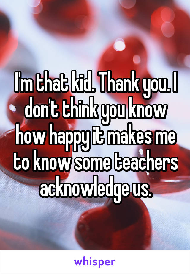 I'm that kid. Thank you. I don't think you know how happy it makes me to know some teachers acknowledge us.