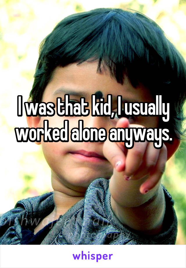 I was that kid, I usually worked alone anyways.
