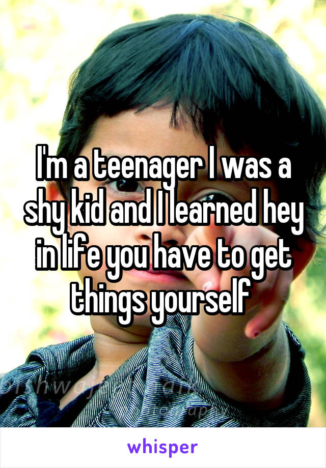 I'm a teenager I was a shy kid and I learned hey in life you have to get things yourself 