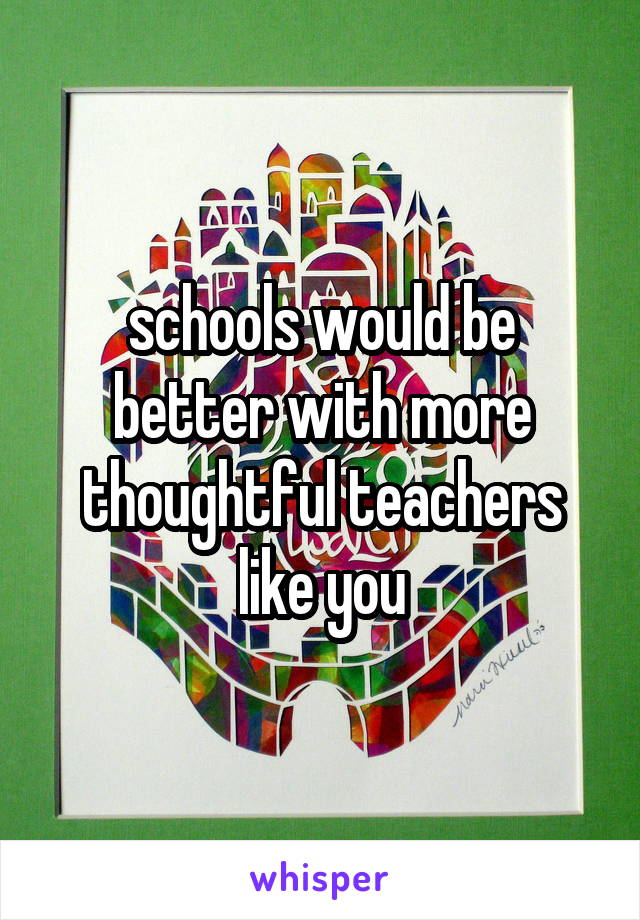 schools would be better with more thoughtful teachers like you