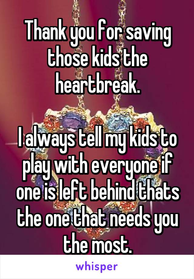 Thank you for saving those kids the heartbreak.

I always tell my kids to play with everyone if one is left behind thats the one that needs you the most.