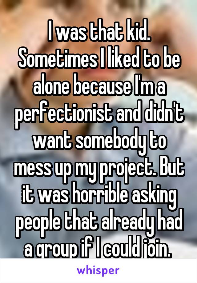 I was that kid. Sometimes I liked to be alone because I'm a perfectionist and didn't want somebody to mess up my project. But it was horrible asking people that already had a group if I could join. 
