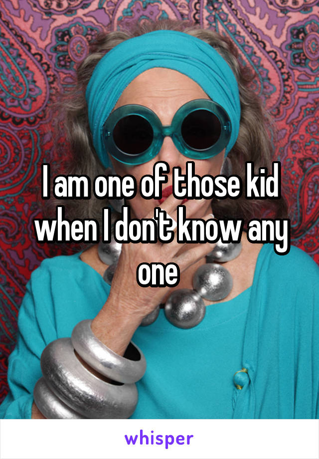 I am one of those kid when I don't know any one 