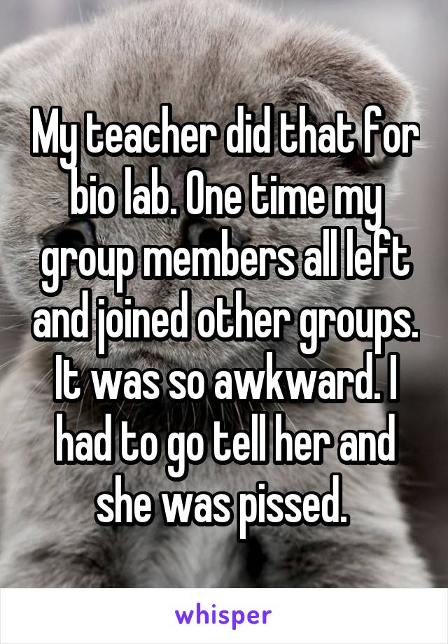 My teacher did that for bio lab. One time my group members all left and joined other groups. It was so awkward. I had to go tell her and she was pissed. 