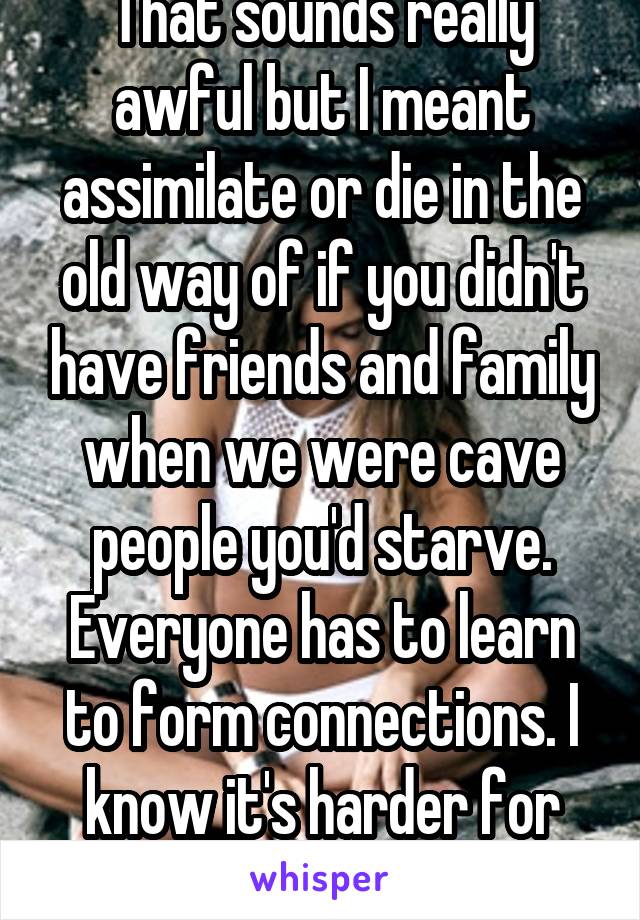 That sounds really awful but I meant assimilate or die in the old way of if you didn't have friends and family when we were cave people you'd starve. Everyone has to learn to form connections. I know it's harder for some they others 