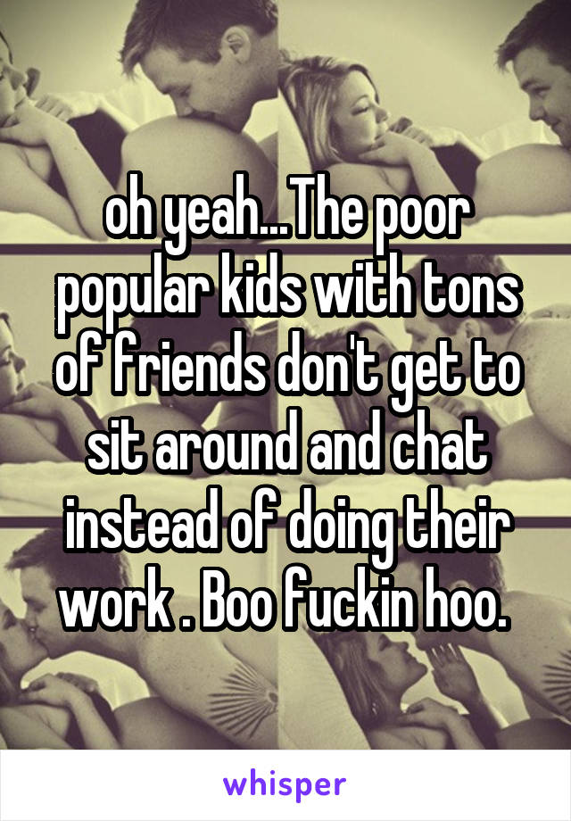 oh yeah...The poor popular kids with tons of friends don't get to sit around and chat instead of doing their work . Boo fuckin hoo. 