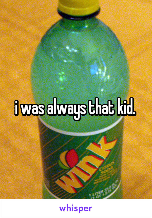 i was always that kid. 