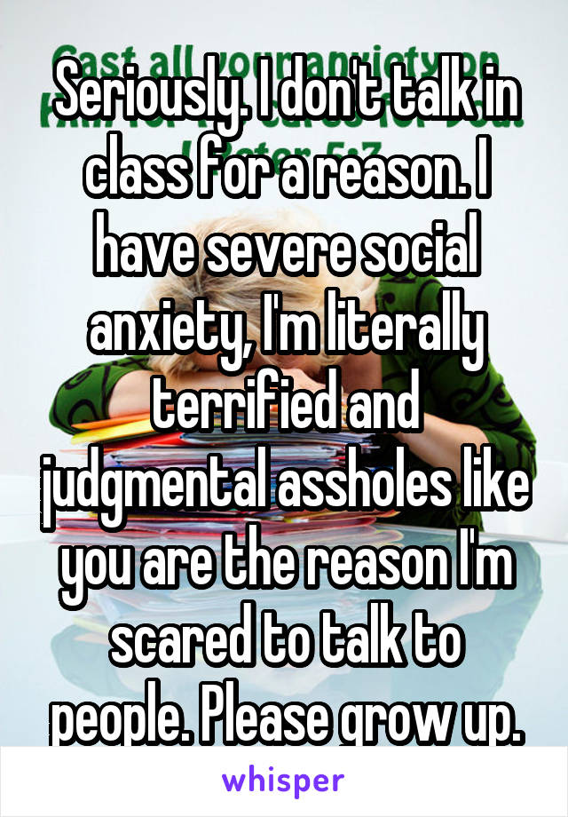 Seriously. I don't talk in class for a reason. I have severe social anxiety, I'm literally terrified and judgmental assholes like you are the reason I'm scared to talk to people. Please grow up.