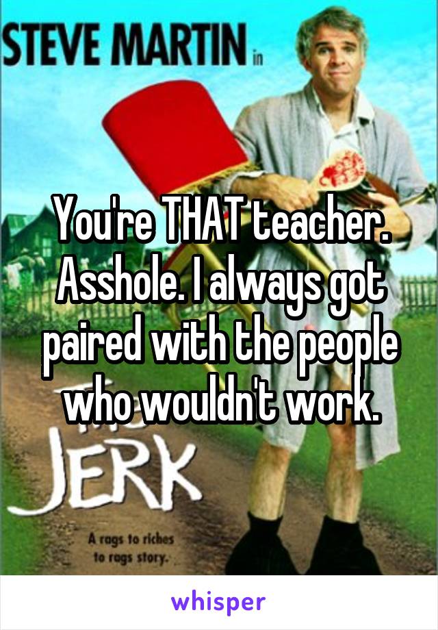 You're THAT teacher. Asshole. I always got paired with the people who wouldn't work.
