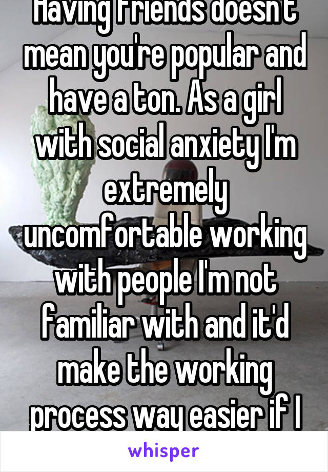 Having friends doesn't mean you're popular and have a ton. As a girl with social anxiety I'm extremely uncomfortable working with people I'm not familiar with and it'd make the working process way easier if I was with my friends. 