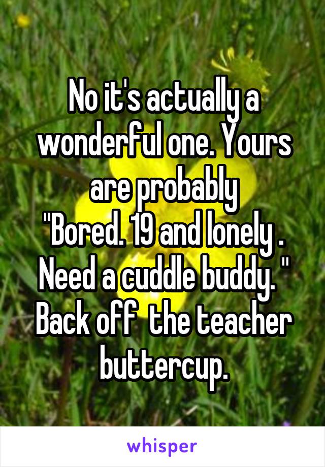 No it's actually a wonderful one. Yours are probably
"Bored. 19 and lonely . Need a cuddle buddy. " Back off  the teacher buttercup.