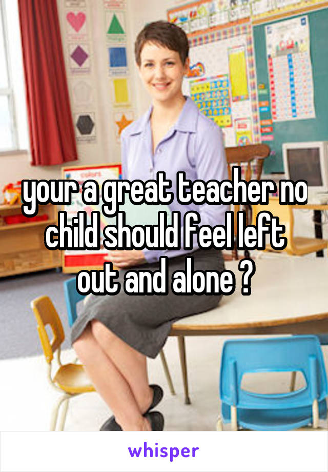 your a great teacher no child should feel left out and alone ♡