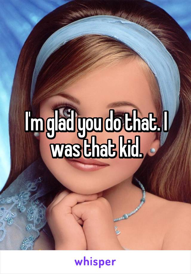 I'm glad you do that. I was that kid.