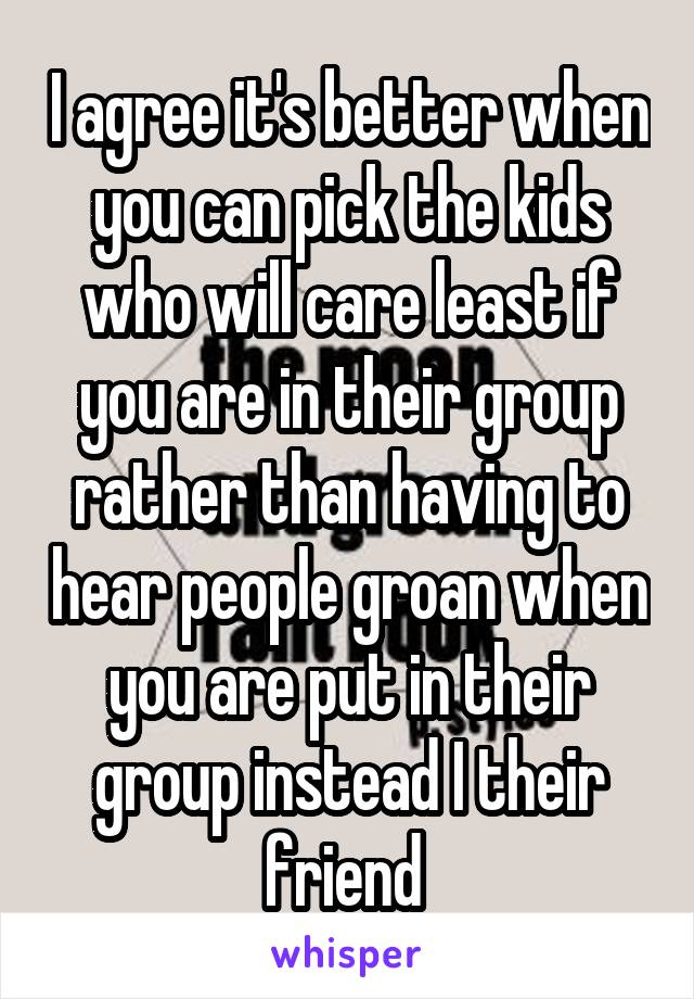 I agree it's better when you can pick the kids who will care least if you are in their group rather than having to hear people groan when you are put in their group instead I their friend 
