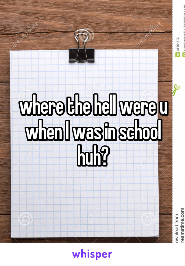 where the hell were u when I was in school huh?